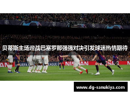 贝蒂斯主场迎战巴塞罗那强强对决引发球迷热情期待